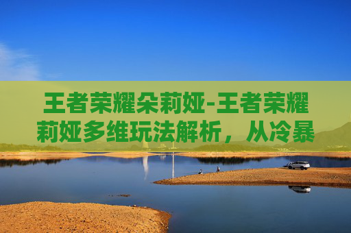 王者荣耀朵莉娅-王者荣耀莉娅多维玩法解析，从冷暴力射手到团战核心C位，全方位破局技巧全解锁