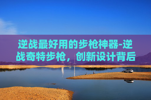 逆战最好用的步枪神器-逆战奇特步枪，创新设计背后的战术考量与独特魅力