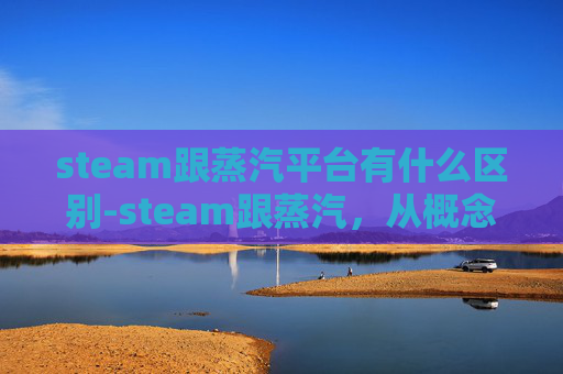 steam跟蒸汽平台有什么区别-steam跟蒸汽，从概念到应用的跨越与变革解析