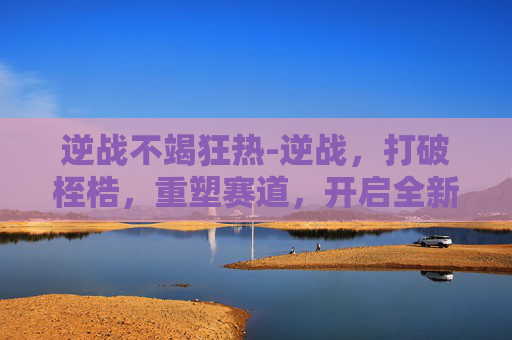逆战不竭狂热-逆战，打破桎梏，重塑赛道，开启全新征程