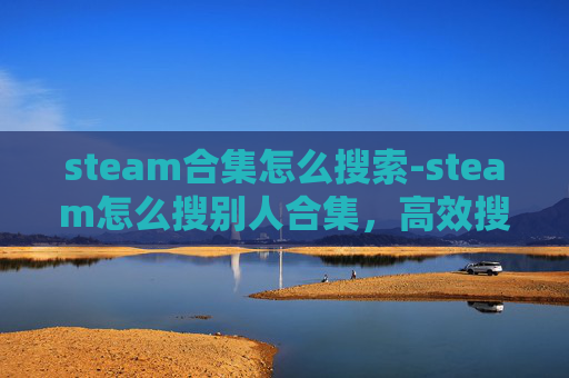 steam合集怎么搜索-steam怎么搜别人合集，高效搜索与精准获取的全方位指南