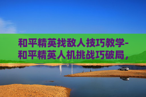 和平精英找敌人技巧教学-和平精英人机挑战巧破局，实战技巧全解析，轻松在战场吃到优势