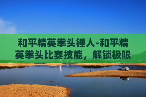 和平精英拳头锤人-和平精英拳头比赛技能,解锁极限竞技,抢占巅峰舞台 和平精英拳头锤人-和平精英拳头比赛技能,解锁极限竞技,抢占巅峰舞台