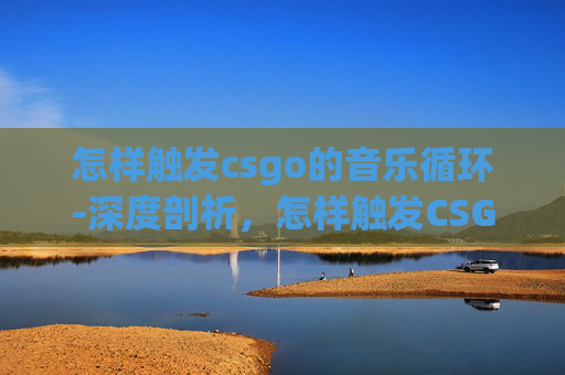 怎样触发csgo的音乐循环-深度剖析，怎样触发CSGO音乐以提升沉浸式体验