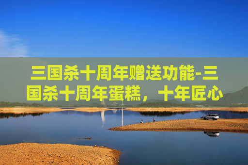 三国杀十周年赠送功能-三国杀十周年蛋糕，十年匠心与经典故事的交融，定格热血与传承的感动