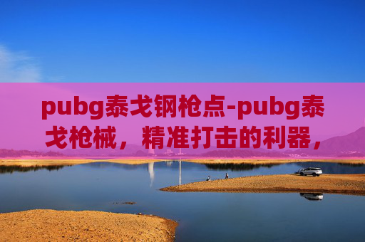 pubg泰戈钢枪点-pubg泰戈枪械，精准打击的利器，全方位解析其核心优势与实战价值