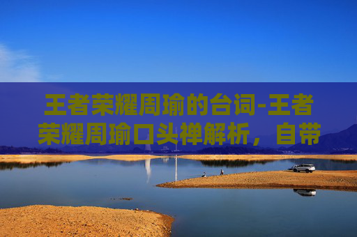 王者荣耀周瑜的台词-王者荣耀周瑜口头禅解析，自带气场，玩出大神范的四大核心特质与战术运用