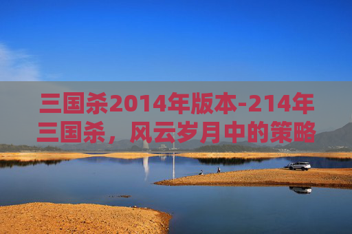 三国杀2014年版本-214年三国杀,风云岁月中的策略博弈与经典解读 三国杀2014年版本-214年三国杀,风云岁月中的策略博弈与经典解读
