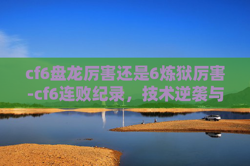 cf6盘龙厉害还是6炼狱厉害-cf6连败纪录,技术逆袭与心态重塑的深度复盘 cf6盘龙厉害还是6炼狱厉害-cf6连败纪录,技术逆袭与心态重塑的深度复盘