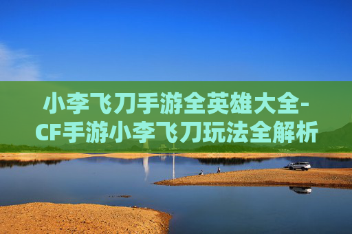 小李飞刀手游全英雄大全-CF手游小李飞刀玩法全解析，从技能机制到实战技巧，深度解锁操作高阶玩法