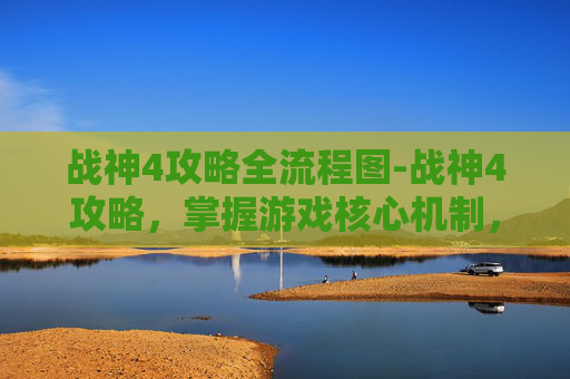 战神4攻略全流程图-战神4攻略，掌握游戏核心机制，提升战斗效率