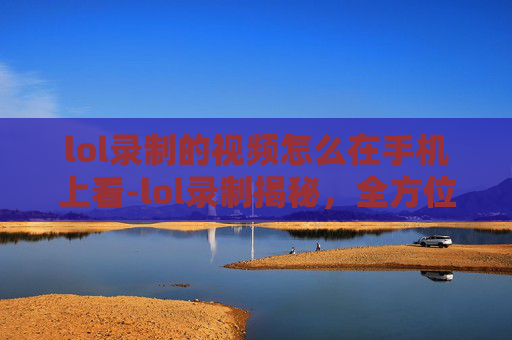 lol录制的视频怎么在手机上看-lol录制揭秘，全方位解析录制流程、技巧与效果提升
