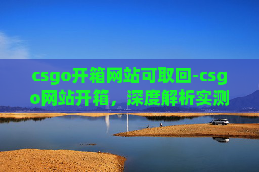 csgo开箱网站可取回-csgo网站开箱，深度解析实测，保障你的开箱体验无风险
