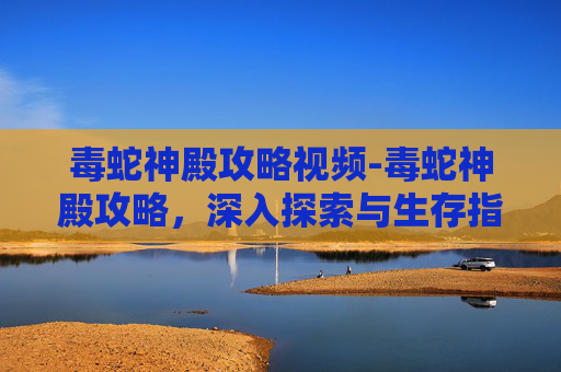 毒蛇神殿攻略视频-毒蛇神殿攻略，深入探索与生存指南