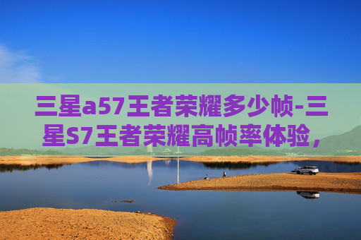 三星a57王者荣耀多少帧-三星S7王者荣耀高帧率体验，电竞时代的极致流畅挑战
