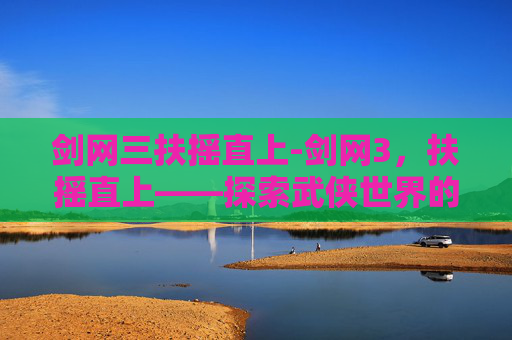 剑网三扶摇直上-剑网3,扶摇直上——探索武侠世界的极致荣耀
