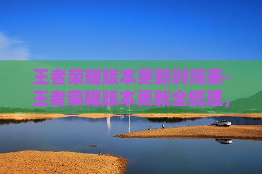 王者荣耀版本更新时间表-王者荣耀版本更新全梳理，玩法拓展、buff释放、竞技体验全景解析