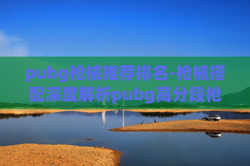 pubg枪械推荐排名-枪械搭配深度解析pubg高分段枪械搭配排名，从精准命中到全面破局