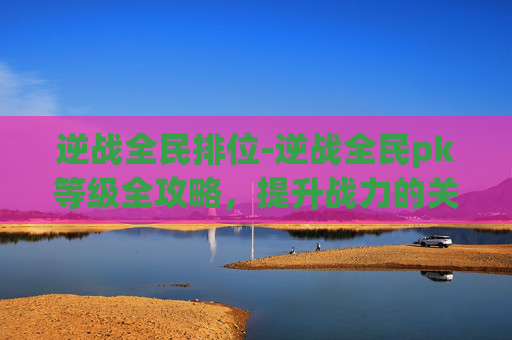 逆战全民排位-逆战全民pk等级全攻略，提升战力的关键路径