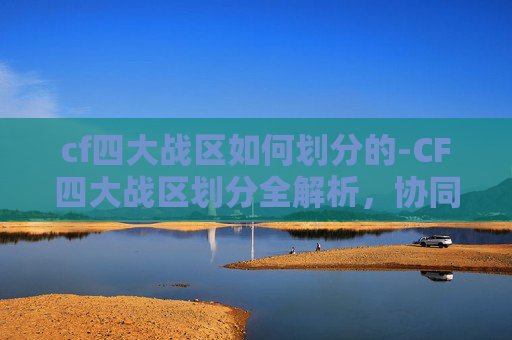 cf四大战区如何划分的-CF四大战区划分全解析，协同作战的关键路径与实战价值