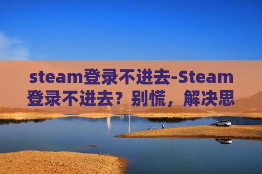 steam登录不进去-Steam登录不进去？别慌，解决思路和排查步骤超全，帮你高效找回账号