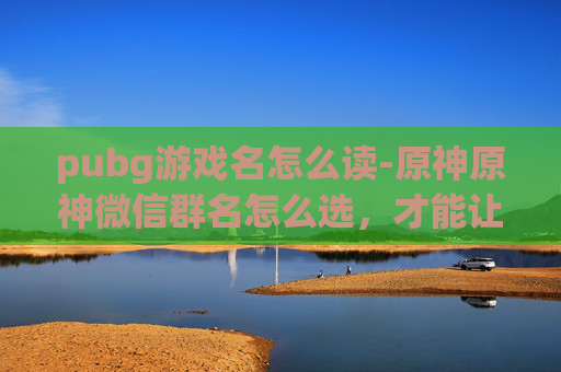 pubg游戏名怎么读-原神原神微信群名怎么选,才能让成员保持活跃、提升互动体验? pubg游戏名怎么读-原神原神微信群名怎么选,才能让成员保持活跃、提升互动体验?
