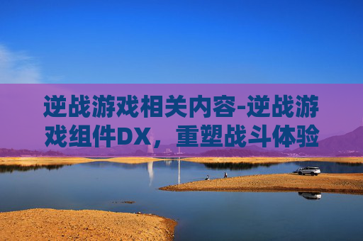 逆战游戏相关内容-逆战游戏组件DX，重塑战斗体验，开启全新征战旅程