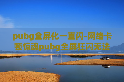 pubg全屏化一直闪-网络卡顿惊魂pubg全屏狂闪无法解决，沉浸体验该咋救？
