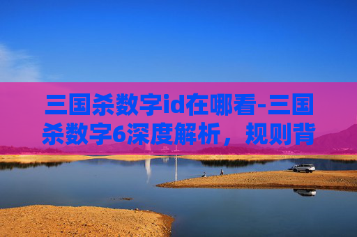 三国杀数字id在哪看-三国杀数字6深度解析，规则背后的逻辑、玩法内涵与玩家启迪
