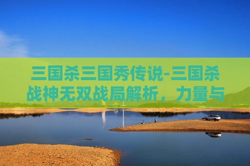 三国杀三国秀传说-三国杀战神无双战局解析，力量与策略下的阵营博弈与领袖抉择