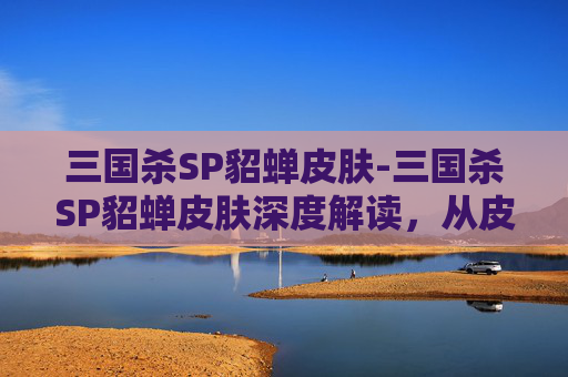 三国杀SP貂蝉皮肤-三国杀SP貂蝉皮肤深度解读，从皮肤设计到角色沉浸的全方位解析