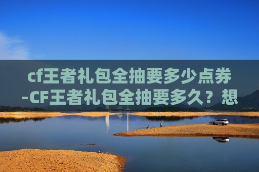 cf王者礼包全抽要多少点券-CF王者礼包全抽要多久？想拿满奖励必看的完整攻略与收费指南