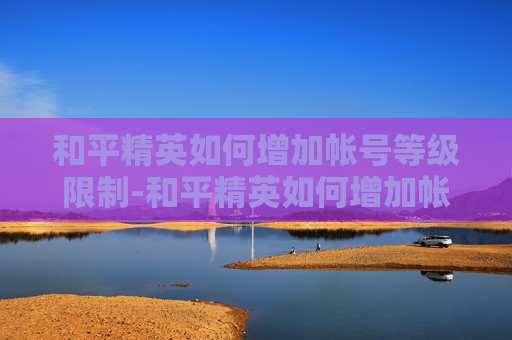 和平精英如何增加帐号等级限制-和平精英如何增加帐号等级，从技巧到策略的全面攻略