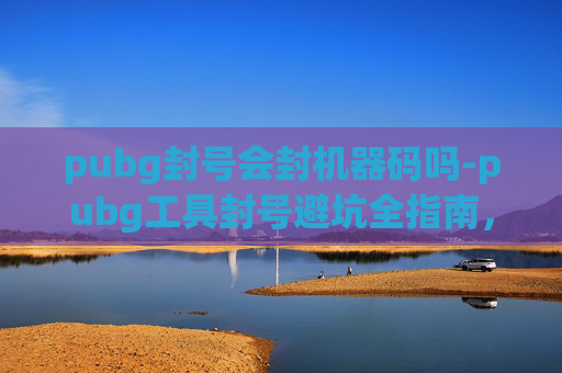 pubg封号会封机器码吗-pubg工具封号避坑全指南，从原因到解法，掌握关键避免封号