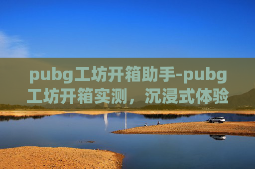 pubg工坊开箱助手-pubg工坊开箱实测，沉浸式体验提升，全方位解析细节魅力 一、开箱背景与核心亮点阐述