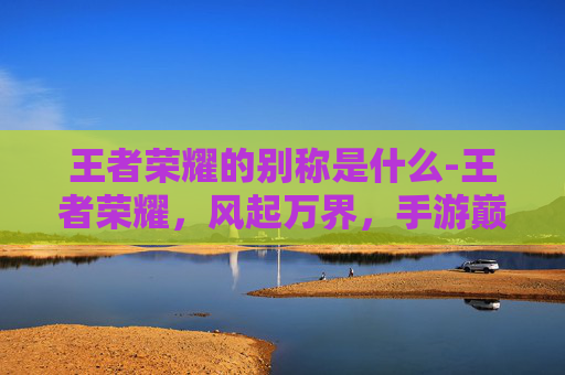 王者荣耀的别称是什么-王者荣耀，风起万界，手游巅峰的别称与文化意蕴深度解析