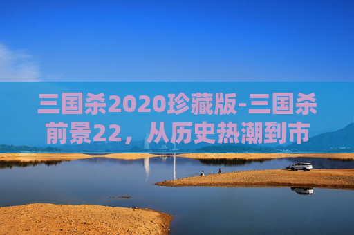 三国杀2020珍藏版-三国杀前景22，从历史热潮到市场重构的多维观察