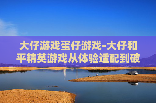 大仔游戏蛋仔游戏-大仔和平精英游戏从体验适配到破局成长，把握全场景操作与策略，解锁竞技新玩法