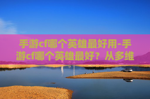 手游cf哪个英雄最好用-手游cf哪个英雄最好?从多维度剖析与实战解析 手游cf哪个英雄最好用-手游cf哪个英雄最好?从多维度剖析与实战解析