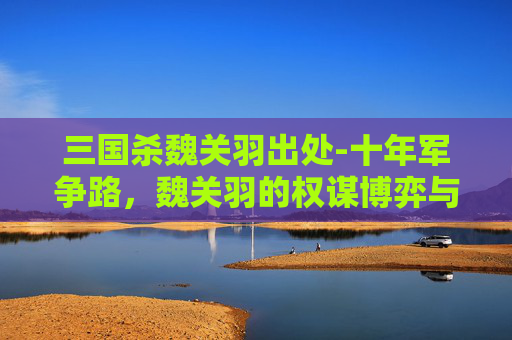 三国杀魏关羽出处-十年军争路，魏关羽的权谋博弈与战术深析
