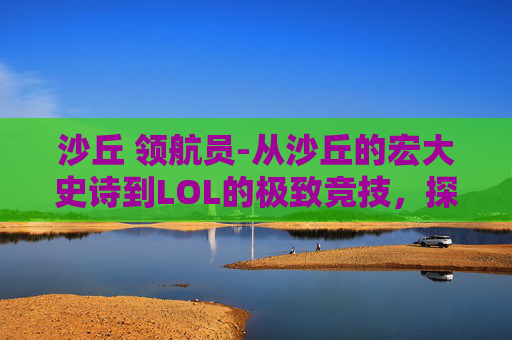 沙丘 领航员-从沙丘的宏大史诗到LOL的极致竞技，探索无限世界背后的玩法与内核