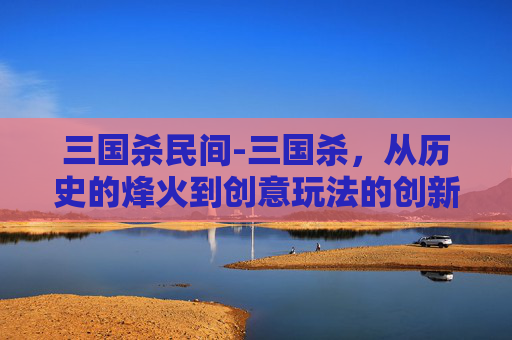 三国杀民间-三国杀，从历史的烽火到创意玩法的创新，深度剖析这部经典游戏的多元魅力与长线发展