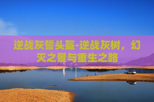 逆战灰誓头盔-逆战灰树,幻灭之景与重生之路 逆战灰誓头盔-逆战灰树,幻灭之景与重生之路
