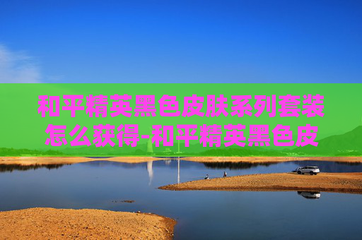 和平精英黑色皮肤系列套装怎么获得-和平精英黑色皮肤系列套装，解锁沉浸式视觉盛宴与极致战术体验