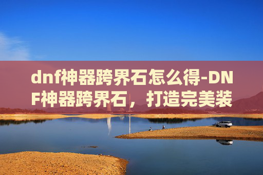 dnf神器跨界石怎么得-DNF神器跨界石,打造完美装备的终极秘密 dnf神器跨界石怎么得-DNF神器跨界石,打造完美装备的终极秘密