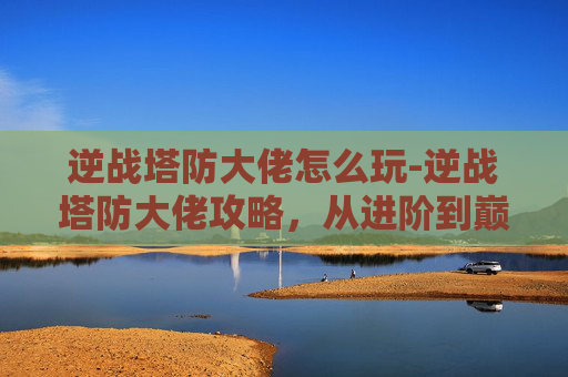 逆战塔防大佬怎么玩-逆战塔防大佬攻略，从进阶到巅峰的全方位解析