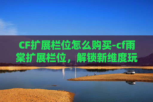 CF扩展栏位怎么购买-cf雨棠扩展栏位，解锁新维度玩法，玩转战场新策略