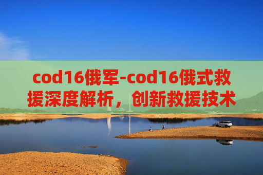 cod16俄军-cod16俄式救援深度解析,创新救援技术的多维价值与现实影响 cod16俄军-cod16俄式救援深度解析,创新救援技术的多维价值与现实影响
