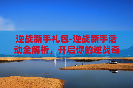逆战新手礼包-逆战新手活动全解析，开启你的逆战奇妙之旅