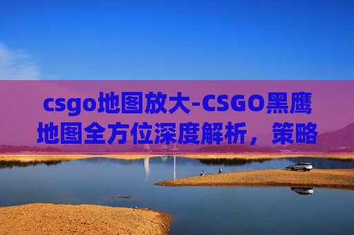 csgo地图放大-CSGO黑鹰地图全方位深度解析,策略规划、技巧解析与实战指南 csgo地图放大-CSGO黑鹰地图全方位深度解析,策略规划、技巧解析与实战指南